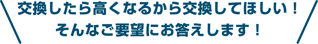 交換したら高くなるから交換してほしい！ そんなご要望にお答えします！